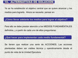 10. ALTERNATIVAS DE SOLUCIÓN
Se tienen que realizar una serie de ACCIONES. Las acciones
planteadas deben ser viables técnica y operativamente desde el
punto de vista de la Unidad Ejecutora.
Ya se ha establecido el objetivo central que se quiere alcanzar y los
medios para lograrlo. Ahora se necesita pensar en:
¿Cómo llevar adelante los medios para lograr el objetivo?
Para ello se debe prestar atención a los MEDIOS FUNDAMENTALES
definidos, y a partir de cada uno de ellos preguntarse:
¿Qué hacer para implementar cada medio fundamental?
 