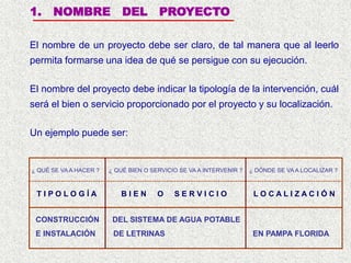 1. NOMBRE DEL PROYECTO
El nombre de un proyecto debe ser claro, de tal manera que al leerlo
permita formarse una idea de qué se persigue con su ejecución.
El nombre del proyecto debe indicar la tipología de la intervención, cuál
será el bien o servicio proporcionado por el proyecto y su localización.
CONSTRUCCIÓN DEL SISTEMA DE AGUA POTABLE
E INSTALACIÓN DE LETRINAS EN PAMPA FLORIDA
T I P O L O G Í A
¿ QUÉ SE VA A HACER ?
B I E N O S E R V I C I O
¿ QUÉ BIEN O SERVICIO SE VA A INTERVENIR ?
L O C A L I Z A C I Ó N
¿ DÓNDE SE VA A LOCALIZAR ?
Un ejemplo puede ser:
 