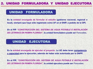 2. UNIDAD FORMULADORA Y UNIDAD EJECUTORA
Es la entidad encargada de formular el estudio (gobierno nacional, regional o
local), siempre que haya sido registrada como UF en el SNIP, a pedido de la OPI.
En el PIP “CONSTRUCCIÓN DEL SISTEMA DE AGUA POTABLE E INSTALACIÓN
DE LETRINAS EN PAMPA FLORIDA”, la unidad formuladora puede ser Foncodes.
UNIDAD FORMULADORA
UNIDAD EJECUTORA
En el PIP, “CONSTRUCCIÓN DEL SISTEMA DE AGUA POTABLE E INSTALACIÓN
DE LETRINAS EN PAMPA FLORIDA”, la unidad ejecutora puede ser Foncodes.
Es la entidad encargada de ejecutar el proyecto. La UE debe tener competencia
y capacidad para la ejecución, además de haber sido autorizada por la DNPP.
 