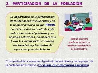 3. PARTICIPACIÓN DE LA POBLACIÓN
Ningún proyecto
puede ser exitoso, si
desde un comienzo no
es participativo.
El proyecto debe mencionar el grado de conocimiento y participación de
la población en el mismo. (Fomalizar los compromisos asumidos)
La importancia de la participación
de las entidades involucradas y de
la población radica en que TODOS
conozcan y den su punto de vista
sobre cual sería el problema y las
posibles soluciones, de manera que
todos los involucrados conozcan
sus beneficios y los costos de
operación y mantenimiento.
 