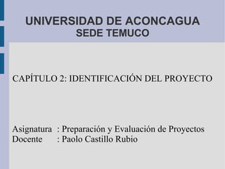 UNIVERSIDAD DE ACONCAGUA SEDE TEMUCO CAPÍTULO 2: IDENTIFICACIÓN DEL PROYECTO Asignatura : Preparación y Evaluación de Proyectos Docente : Paolo Castillo Rubio 