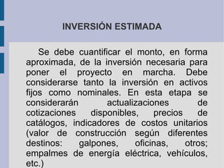 INVERSIÓN ESTIMADA Se debe cuantificar el monto, en forma aproximada, de la inversión necesaria para poner el proyecto en marcha. Debe considerarse tanto la inversión en activos fijos como nominales. En esta etapa se considerarán actualizaciones de cotizaciones disponibles, precios de catálogos, indicadores de costos unitarios (valor de construcción según diferentes destinos: galpones, oficinas, otros; empalmes de energía eléctrica, vehículos, etc.) 