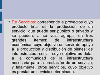 De Servicios:  corresponde a proyectos cuyo producto final es la producción de un servicio, que puede ser público o privado y se pueden, a su vez, agrupar en tres grandes ítemes: de infraestructura económica, cuyo objetivo es servir de apoyo a la producción y distribución de bienes; de infraestructura social, cuyo objetivo es dotar a la comunidad de la infraestructura necesaria para la prestación de un servicio; y finalmente, otros servicios, cuyo objetivo es prestar un servicio determinado. 