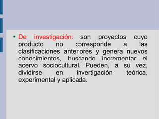 De investigación:  son proyectos cuyo producto no corresponde a las clasificaciones anteriores y genera nuevos conocimientos, buscando incrementar el acervo sociocultural. Pueden, a su vez, dividirse en invertigación teórica, experimental y aplicada. 