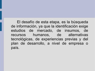 El desafío de esta etapa, es la búsqueda de información, ya que la identificación exige estudios de mercado, de insumos, de recursos humanos, de alternativas tecnológicas, de experiencias previas y del plan de desarrollo, a nivel de empresa o país. 