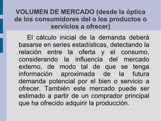 VOLUMEN DE MERCADO (desde la óptica de los consumidores del o los productos o servicios a ofrecer) El cálculo inicial de la demanda deberá basarse en series estadísticas, detectando la relación entre la oferta y el consumo, considerando la influencia del mercado externo, de modo tal de que se tenga información aproximada de la futura demanda potencial por el bien o servicio a ofrecer. También este mercado puede ser estimado a partir de un comprador principal que ha ofrecido adquirir la producción. 