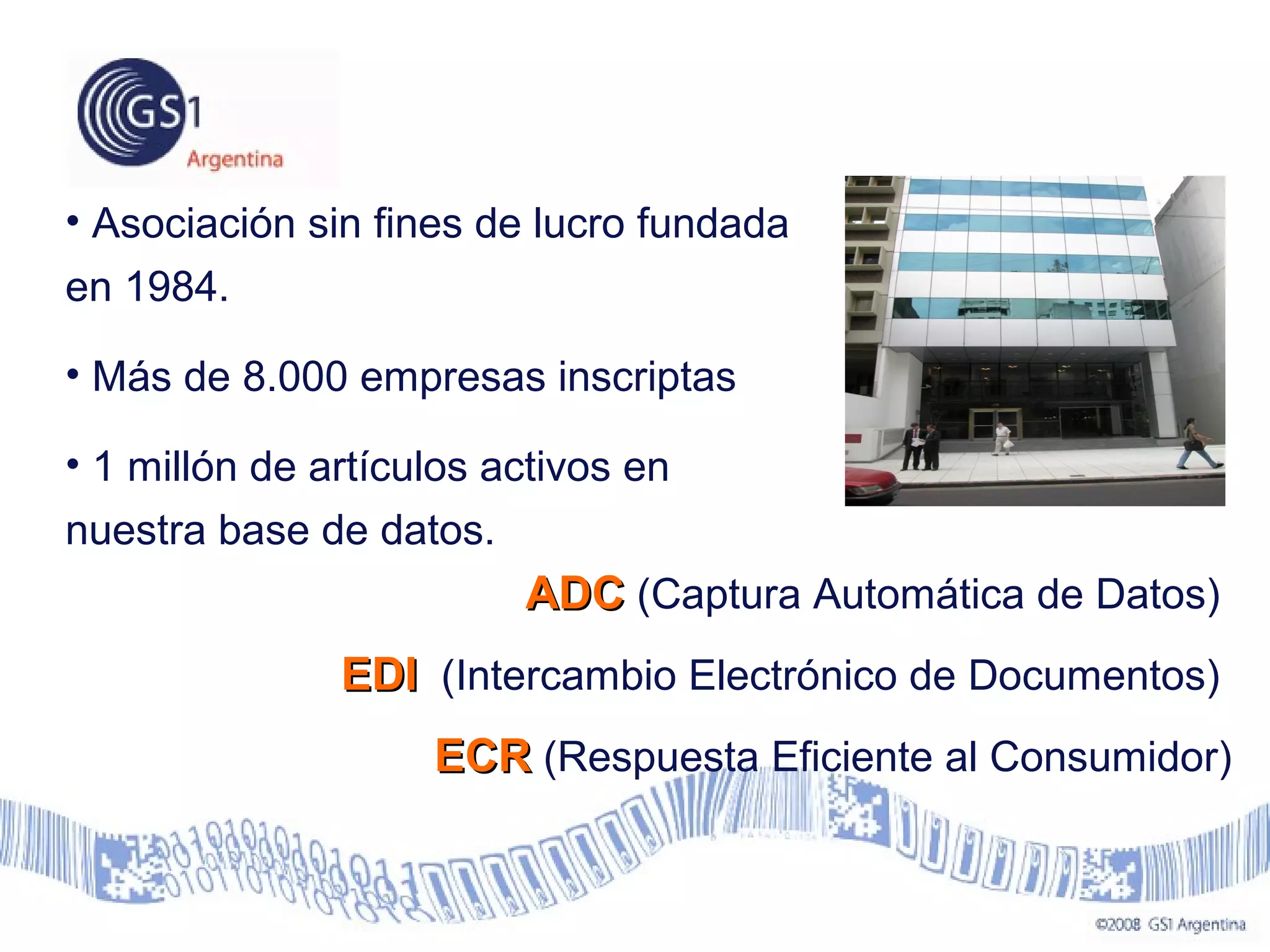 • Asociación sin fines de lucro fundada
en 1984.
• Más de 8.000 empresas inscriptas
• 1 millón de artículos activos en
nuestra base de datos.
ADCADC (Captura Automática de Datos)
EDIEDI (Intercambio Electrónico de Documentos)
ECRECR (Respuesta Eficiente al Consumidor)
 