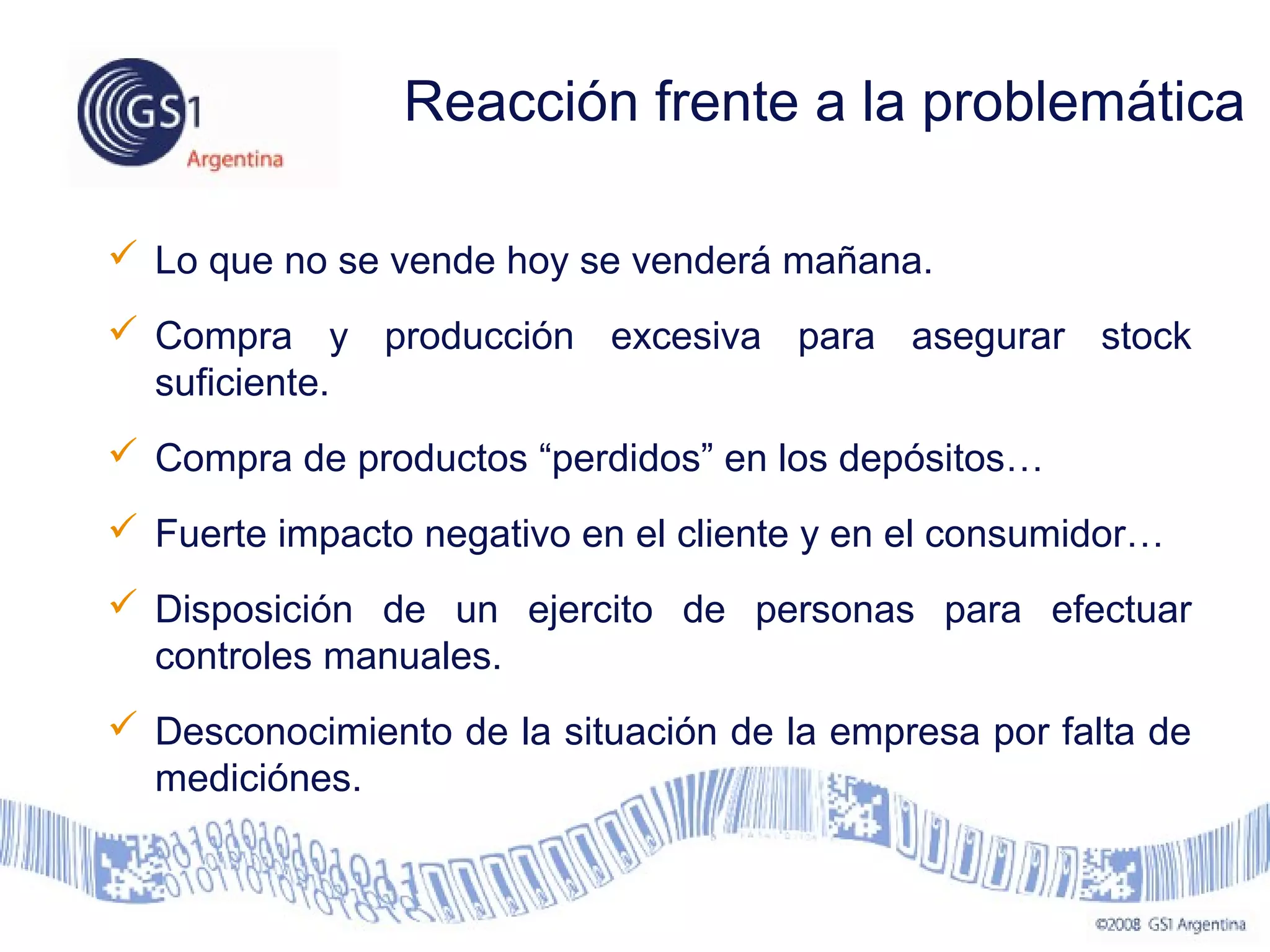  Lo que no se vende hoy se venderá mañana.
 Compra y producción excesiva para asegurar stock
suficiente.
 Compra de productos “perdidos” en los depósitos…
 Fuerte impacto negativo en el cliente y en el consumidor…
 Disposición de un ejercito de personas para efectuar
controles manuales.
 Desconocimiento de la situación de la empresa por falta de
mediciónes.
Reacción frente a la problemática
 