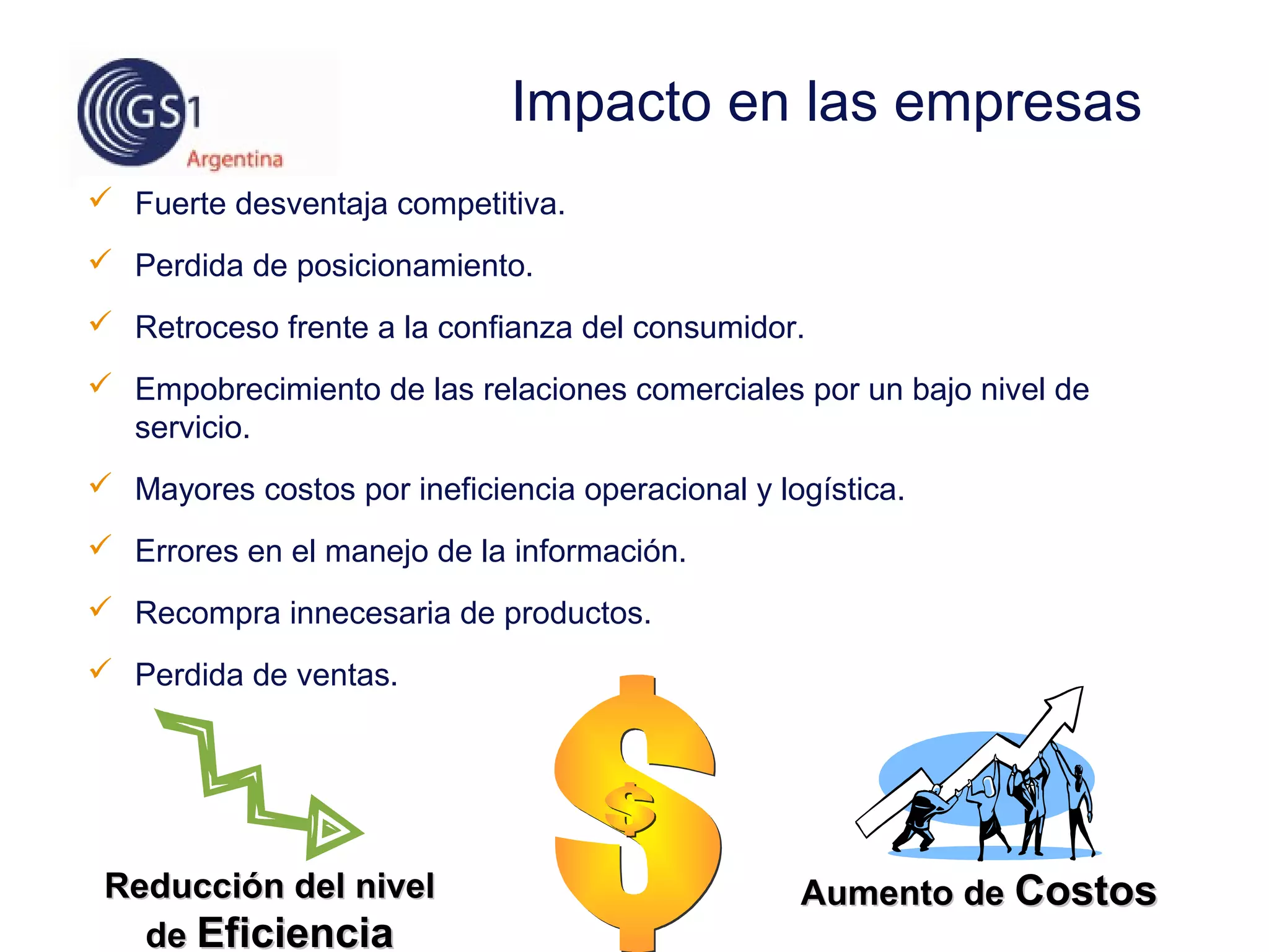  Fuerte desventaja competitiva.
 Perdida de posicionamiento.
 Retroceso frente a la confianza del consumidor.
 Empobrecimiento de las relaciones comerciales por un bajo nivel de
servicio.
 Mayores costos por ineficiencia operacional y logística.
 Errores en el manejo de la información.
 Recompra innecesaria de productos.
 Perdida de ventas.
Impacto en las empresas
Aumento deAumento de CostosCostosReducción del nivelReducción del nivel
dede EficienciaEficiencia
 