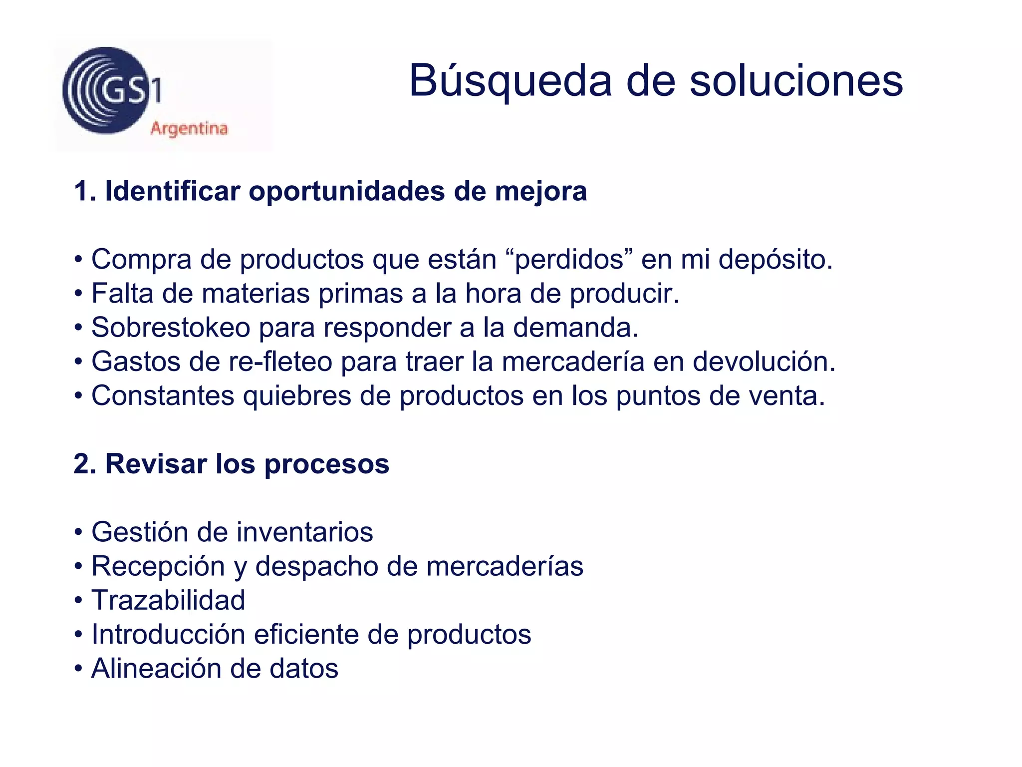 1. Identificar oportunidades de mejora
• Compra de productos que están “perdidos” en mi depósito.
• Falta de materias primas a la hora de producir.
• Sobrestokeo para responder a la demanda.
• Gastos de re-fleteo para traer la mercadería en devolución.
• Constantes quiebres de productos en los puntos de venta.
2. Revisar los procesos
• Gestión de inventarios
• Recepción y despacho de mercaderías
• Trazabilidad
• Introducción eficiente de productos
• Alineación de datos
Búsqueda de soluciones
 