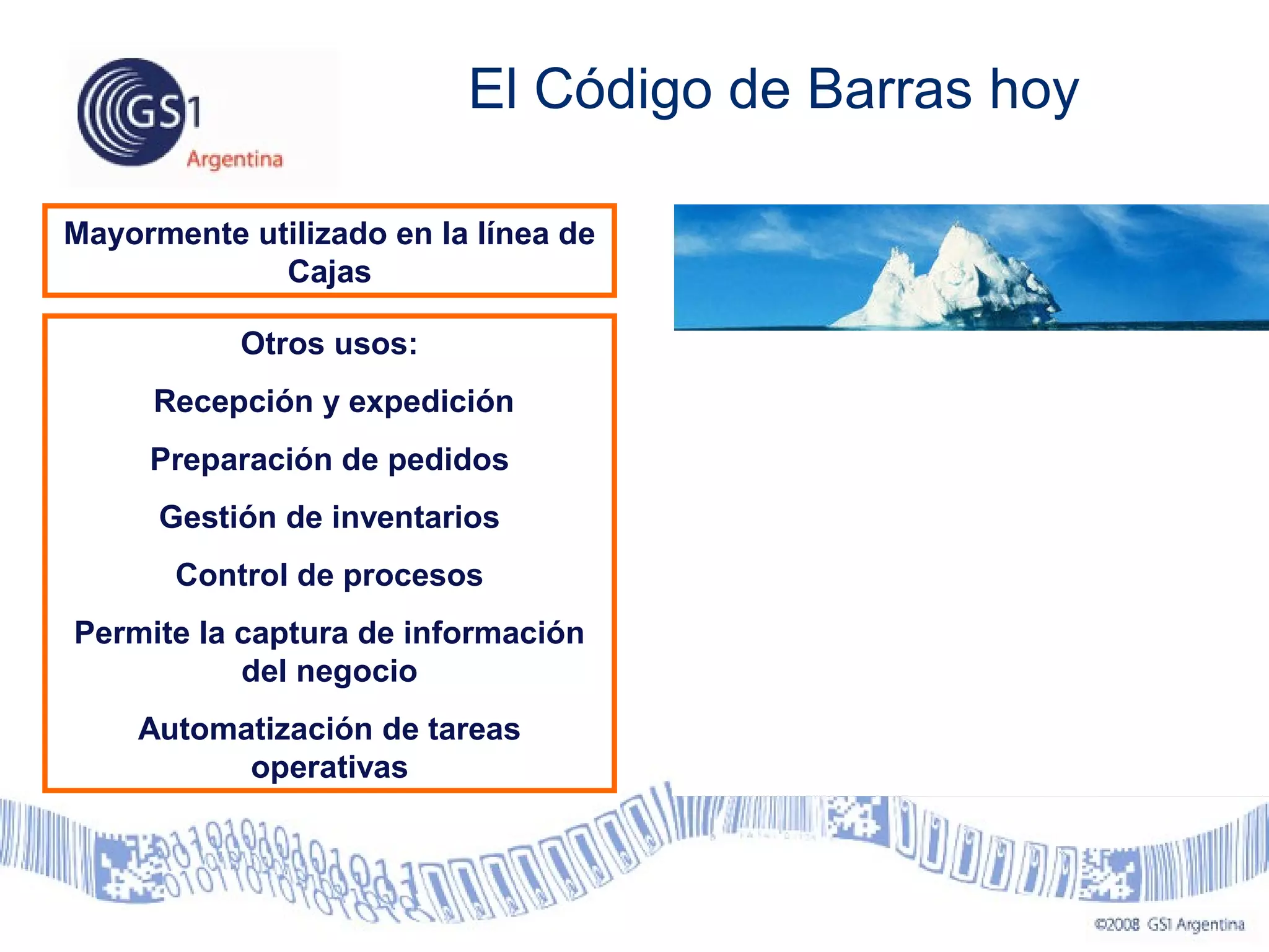 El Código de Barras hoy
Mayormente utilizado en la línea de
Cajas
Otros usos:
Recepción y expedición
Preparación de pedidos
Gestión de inventarios
Control de procesos
Permite la captura de información
del negocio
Automatización de tareas
operativas
 