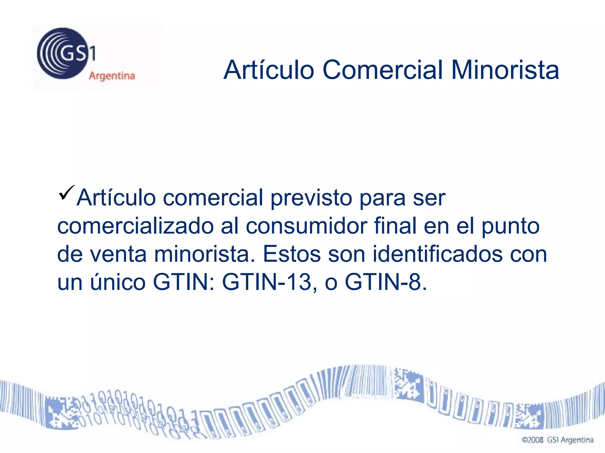 Artículo Comercial Minorista
Artículo comercial previsto para ser
comercializado al consumidor final en el punto
de venta minorista. Estos son identificados con
un único GTIN: GTIN-13, o GTIN-8.
 