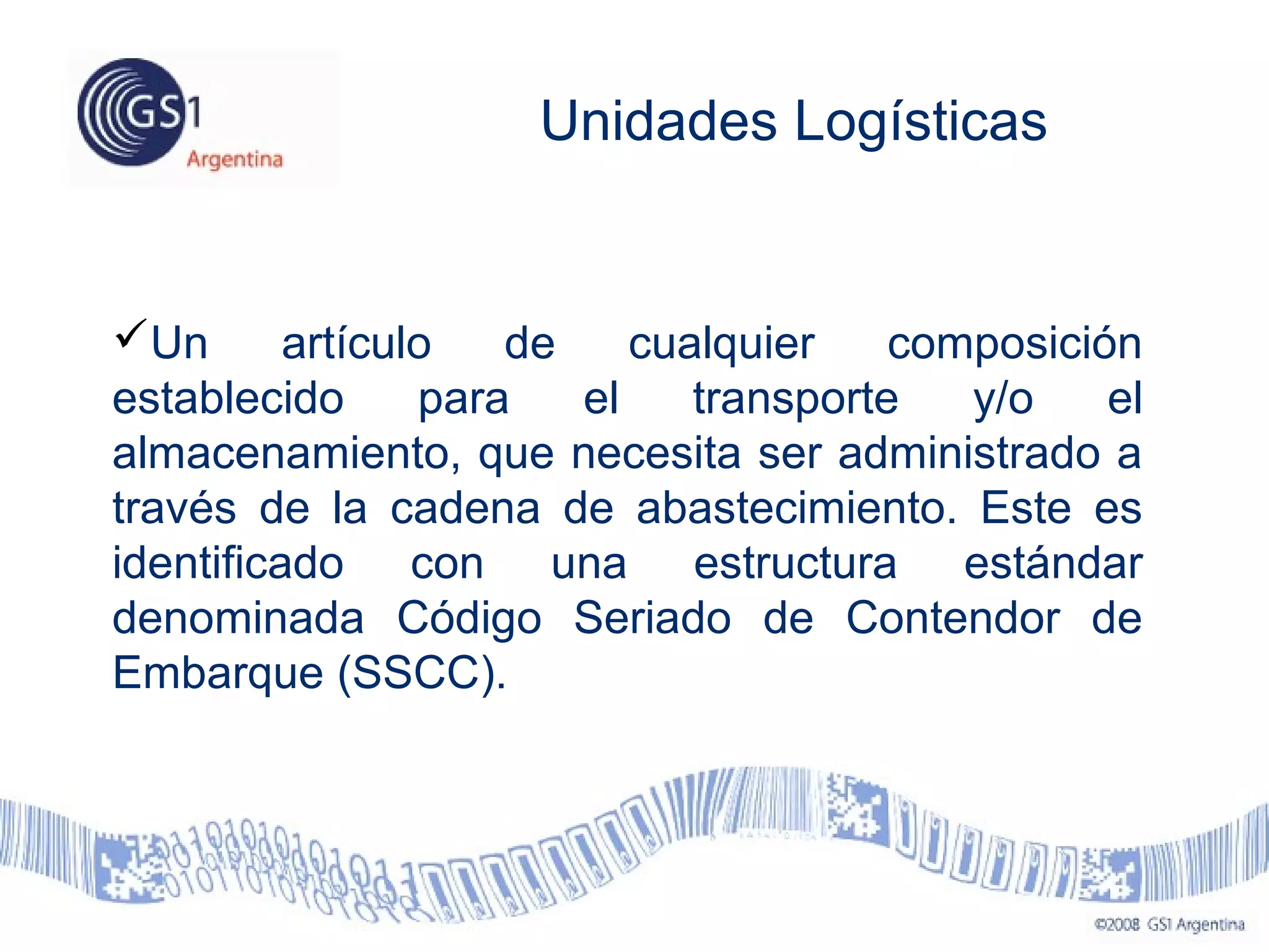 Unidades Logísticas
Un artículo de cualquier composición
establecido para el transporte y/o el
almacenamiento, que necesita ser administrado a
través de la cadena de abastecimiento. Este es
identificado con una estructura estándar
denominada Código Seriado de Contendor de
Embarque (SSCC).
 