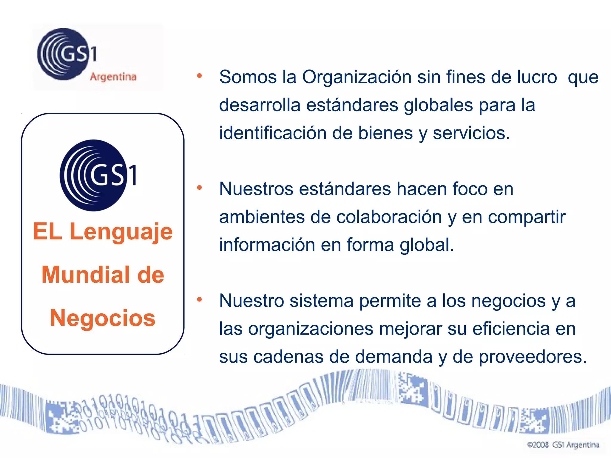 EL Lenguaje
Mundial de
Negocios
• Somos la Organización sin fines de lucro que
desarrolla estándares globales para la
identificación de bienes y servicios.
• Nuestros estándares hacen foco en
ambientes de colaboración y en compartir
información en forma global.
• Nuestro sistema permite a los negocios y a
las organizaciones mejorar su eficiencia en
sus cadenas de demanda y de proveedores.
 