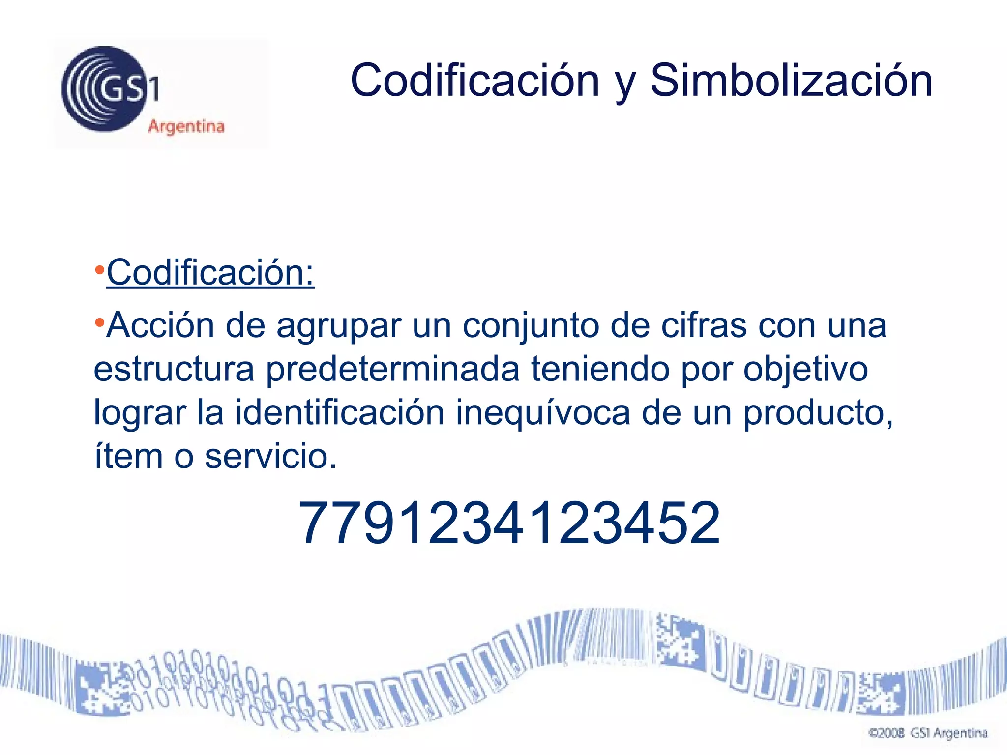 •Codificación:
•Acción de agrupar un conjunto de cifras con una
estructura predeterminada teniendo por objetivo
lograr la identificación inequívoca de un producto,
ítem o servicio.
7791234123452
Codificación y Simbolización
 