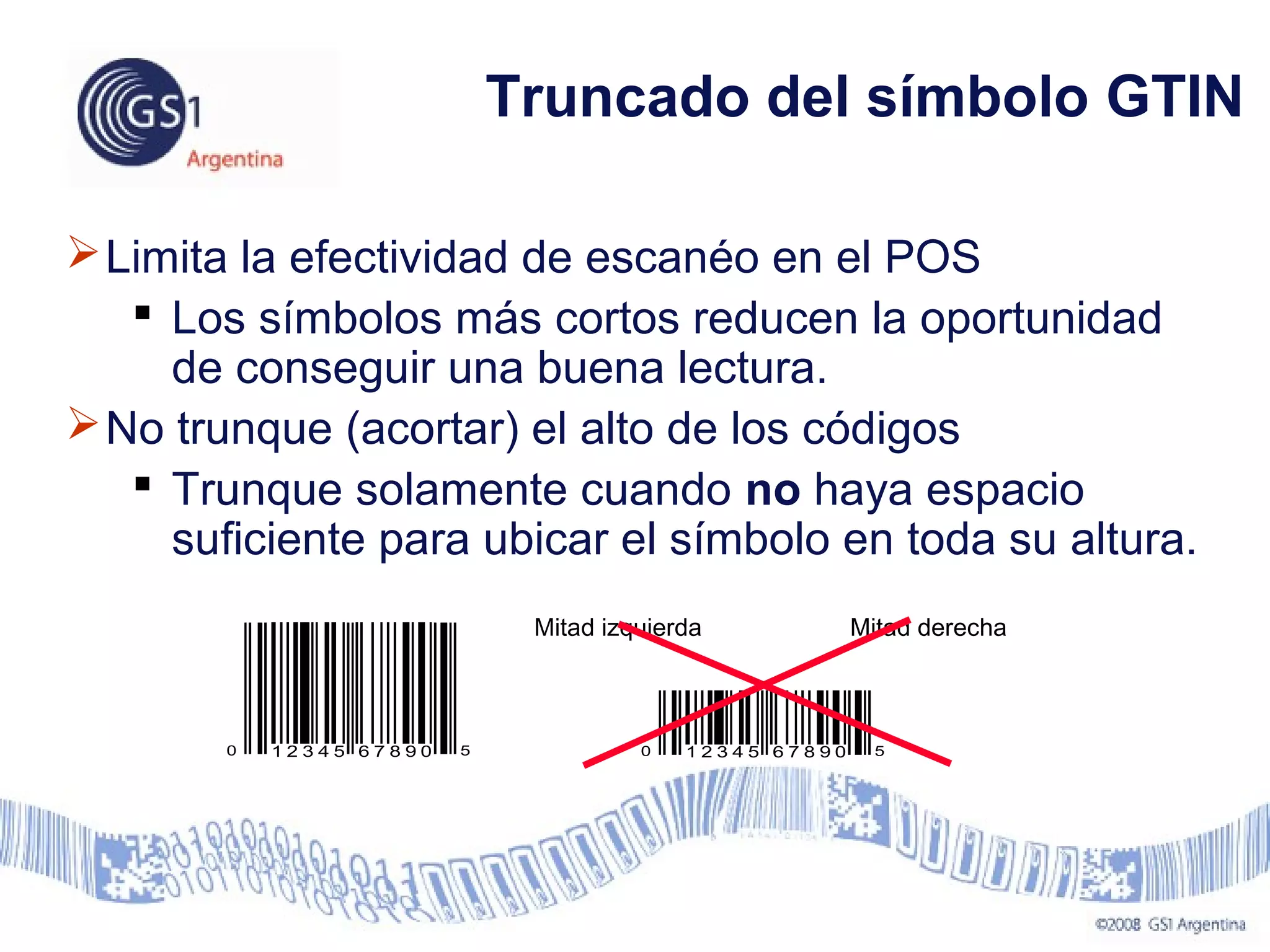 Limita la efectividad de escanéo en el POS
 Los símbolos más cortos reducen la oportunidad
de conseguir una buena lectura.
No trunque (acortar) el alto de los códigos
 Trunque solamente cuando no haya espacio
suficiente para ubicar el símbolo en toda su altura.
0 51 2 3 4 5 6 7 8 9 0
Mitad izquierda Mitad derecha
0 51 2 3 4 5 6 7 8 9 0
Truncado del símbolo GTIN
 