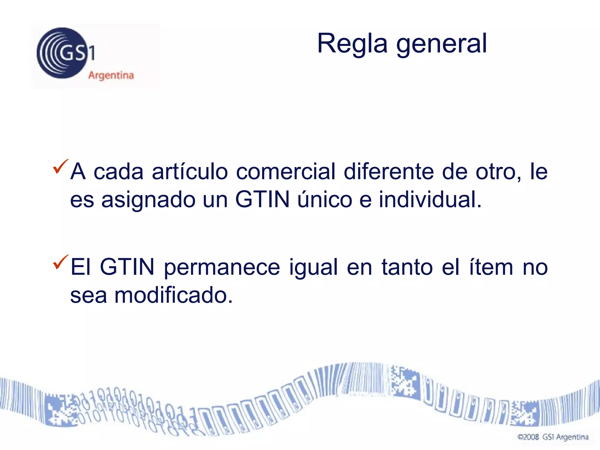 A cada artículo comercial diferente de otro, le
es asignado un GTIN único e individual.
El GTIN permanece igual en tanto el ítem no
sea modificado.
Regla general
 