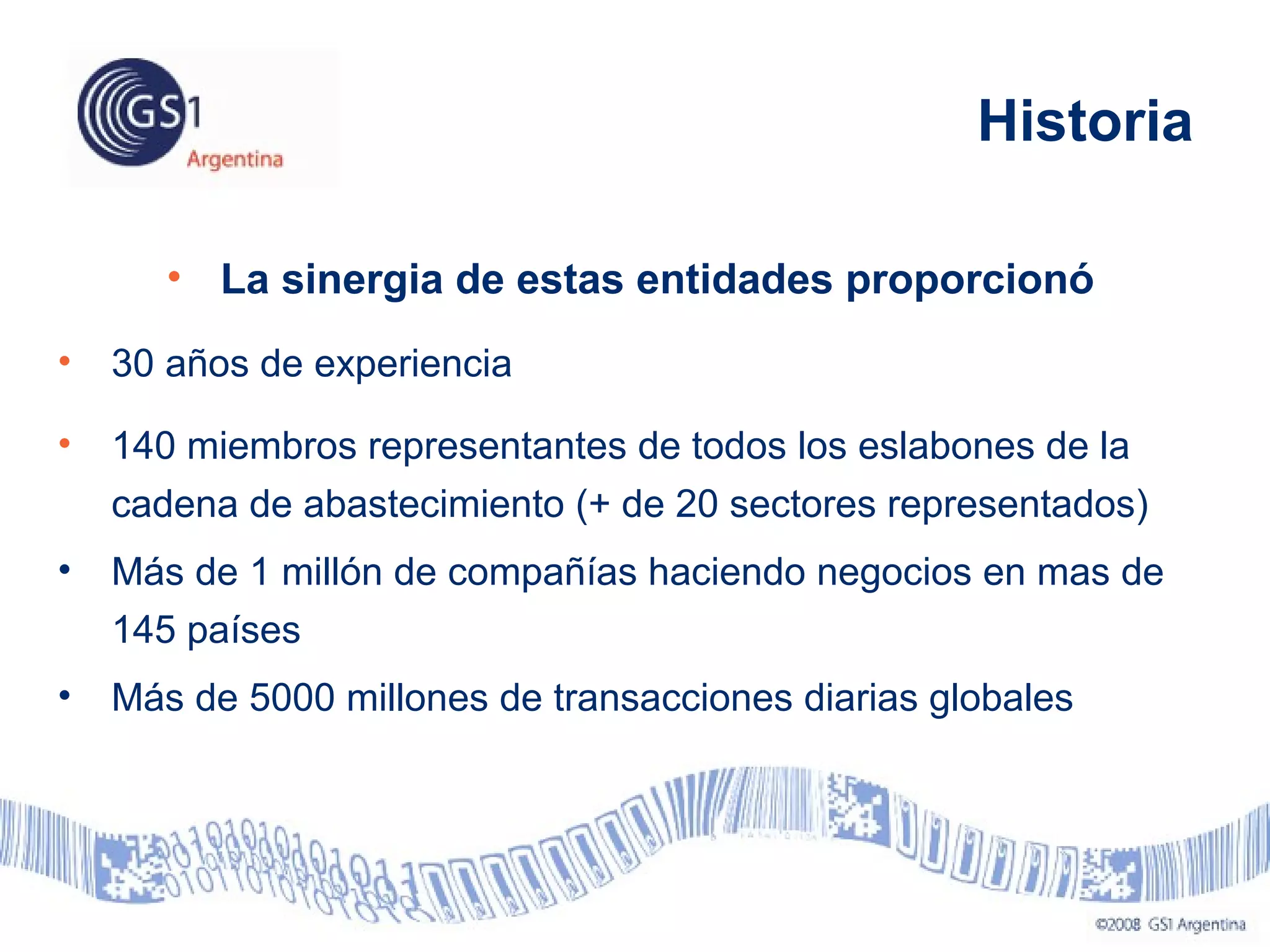 • La sinergia de estas entidades proporcionó
• 30 años de experiencia
• 140 miembros representantes de todos los eslabones de la
cadena de abastecimiento (+ de 20 sectores representados)
• Más de 1 millón de compañías haciendo negocios en mas de
145 países
• Más de 5000 millones de transacciones diarias globales
Historia
 