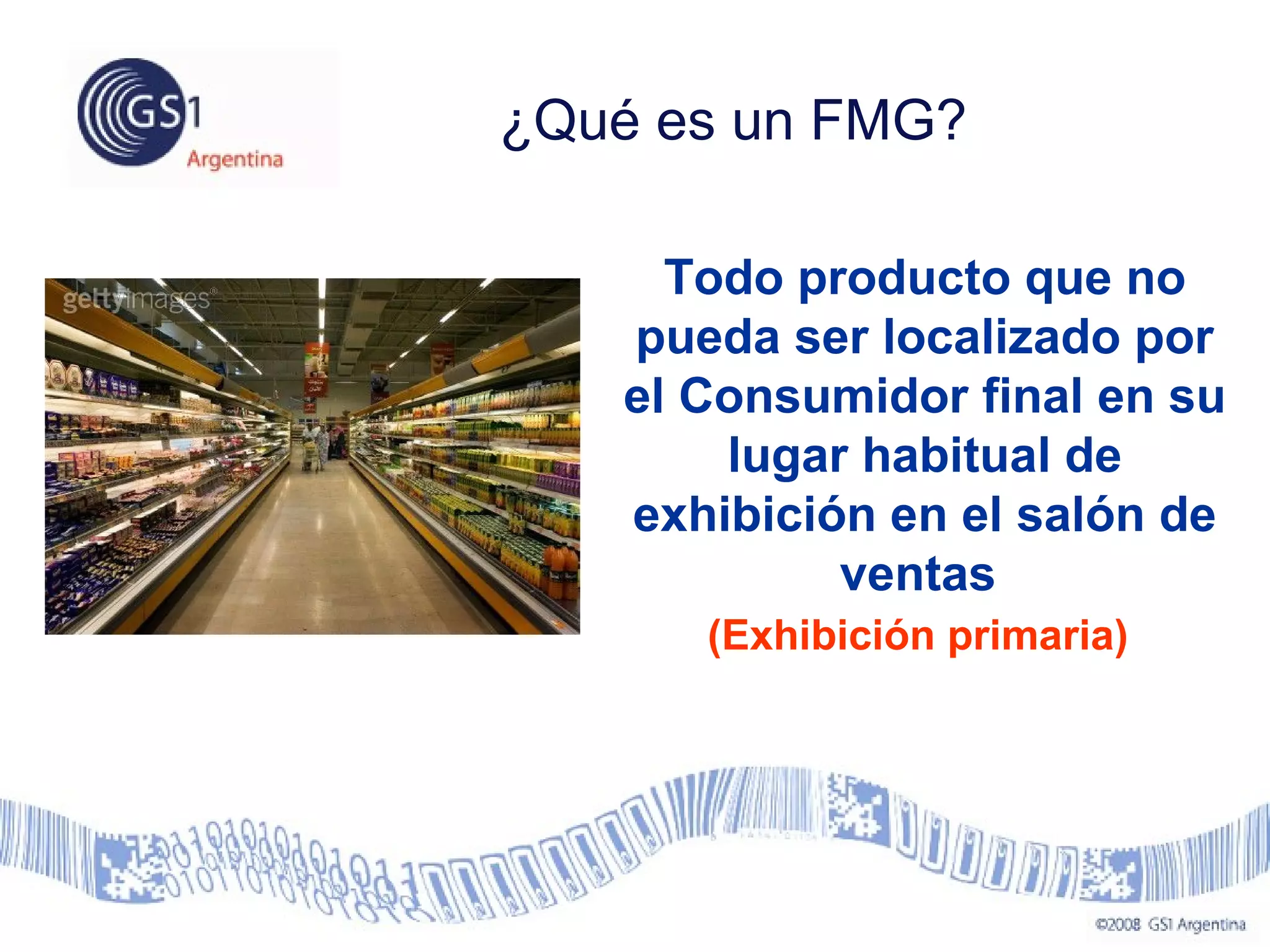 ¿Qué es un FMG?
Todo producto que no
pueda ser localizado por
el Consumidor final en su
lugar habitual de
exhibición en el salón de
ventas
(Exhibición primaria)
 