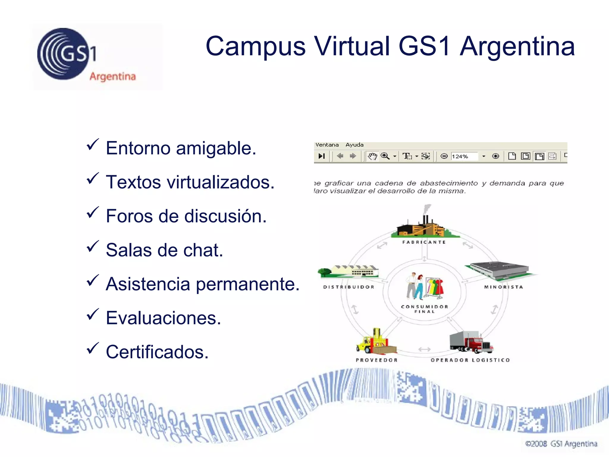  Entorno amigable.
 Textos virtualizados.
 Foros de discusión.
 Salas de chat.
 Asistencia permanente.
 Evaluaciones.
 Certificados.
Campus Virtual GS1 Argentina
 