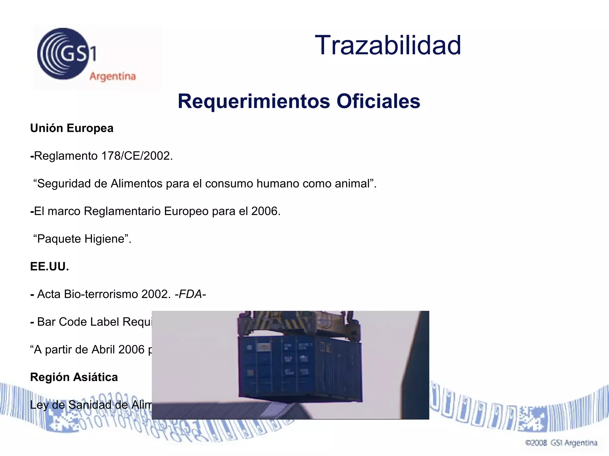 Requerimientos Oficiales
Unión Europea
-Reglamento 178/CE/2002.
“Seguridad de Alimentos para el consumo humano como animal”.
-El marco Reglamentario Europeo para el 2006.
“Paquete Higiene”.
EE.UU.
- Acta Bio-terrorismo 2002. -FDA-
- Bar Code Label Requirements for Human Drug P. and Biological P.
“A partir de Abril 2006 para drogas, vacunas y sangre.”
Región Asiática
Ley de Sanidad de Alimentos.
Trazabilidad
 