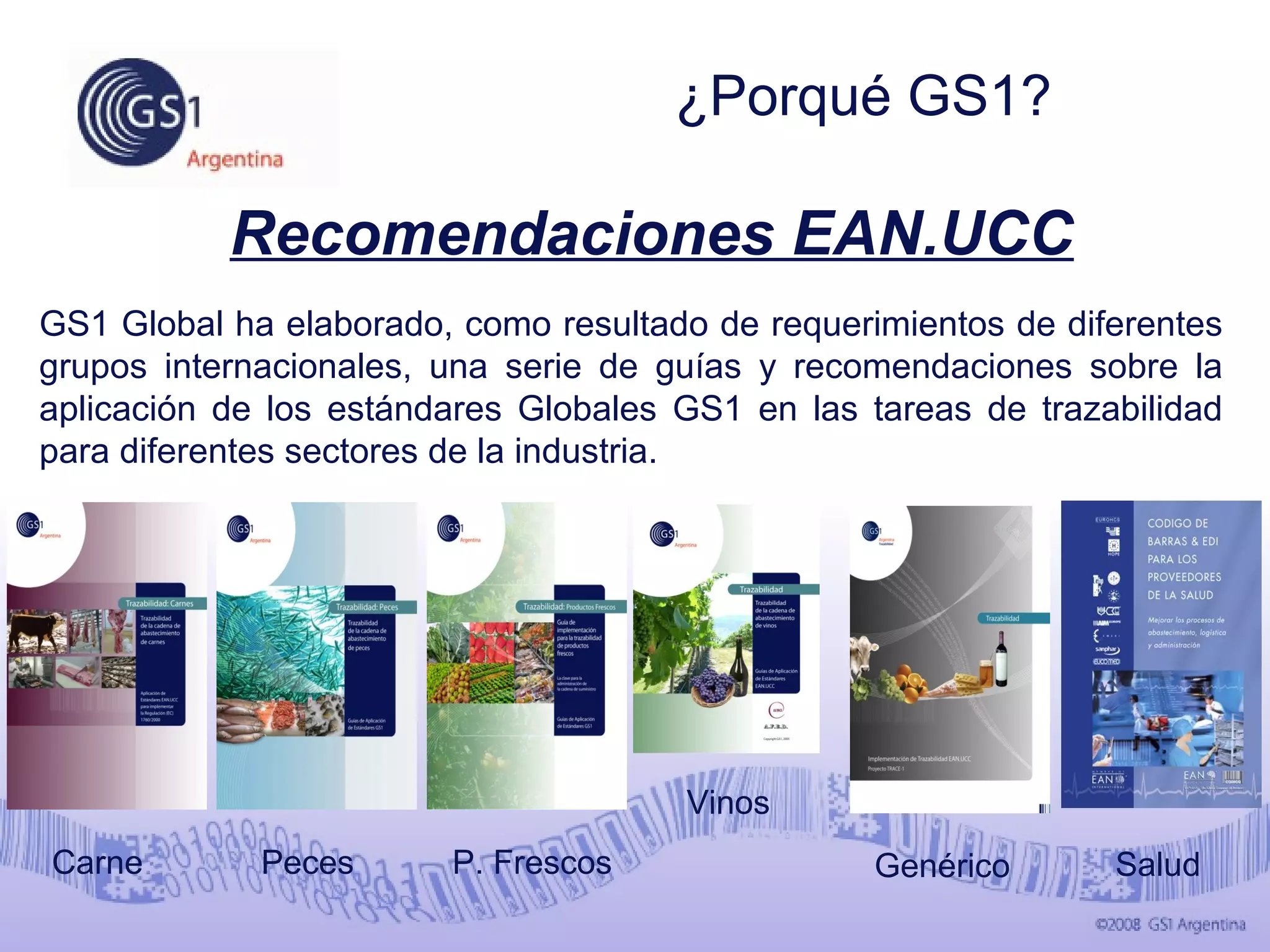 GS1 Global ha elaborado, como resultado de requerimientos de diferentes
grupos internacionales, una serie de guías y recomendaciones sobre la
aplicación de los estándares Globales GS1 en las tareas de trazabilidad
para diferentes sectores de la industria.
Recomendaciones EAN.UCC
Vinos
Genérico Salud
¿Porqué GS1?
PecesCarne P. Frescos
 