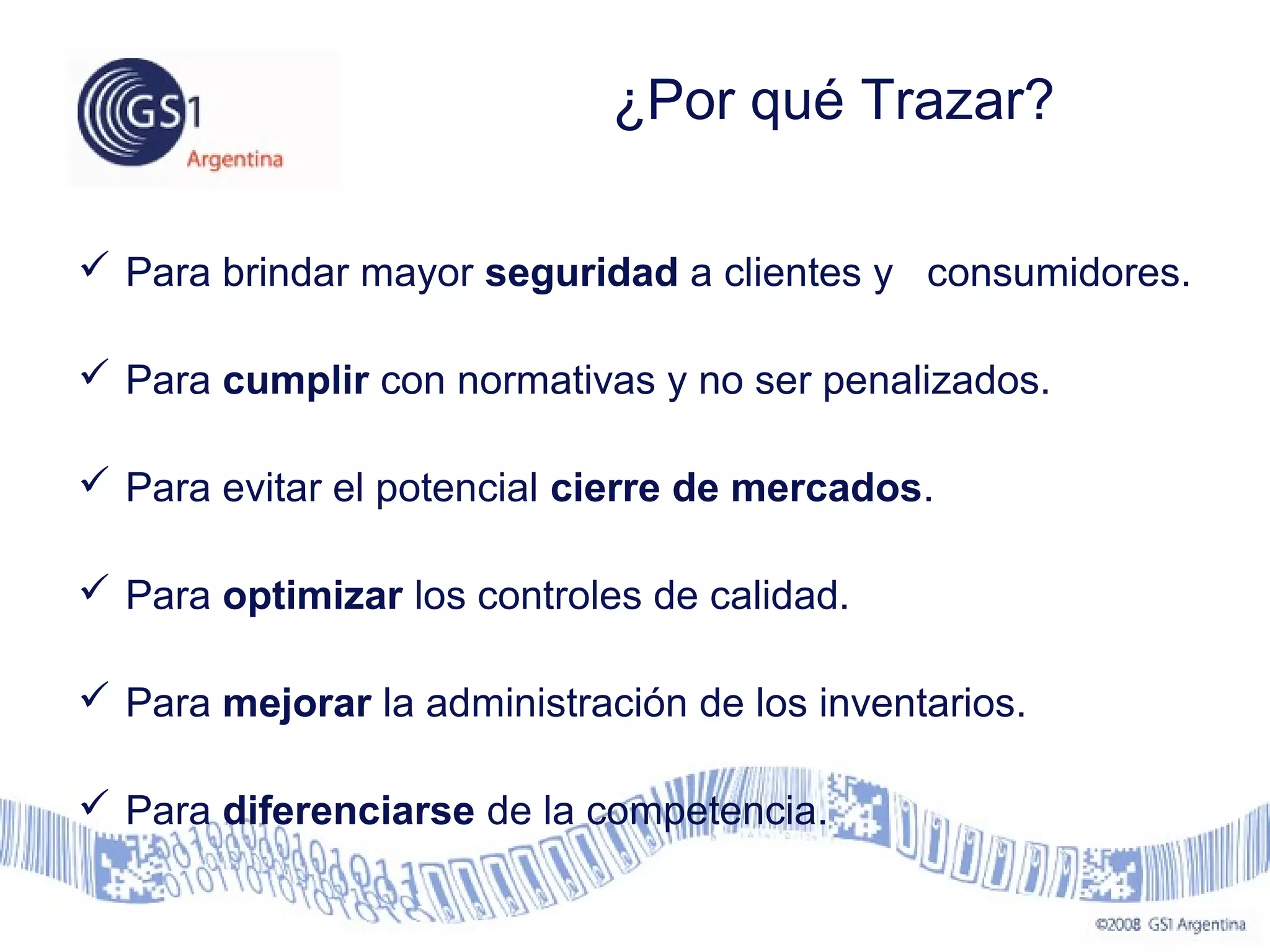  Para brindar mayor seguridad a clientes y consumidores.
 Para cumplir con normativas y no ser penalizados.
 Para evitar el potencial cierre de mercados.
 Para optimizar los controles de calidad.
 Para mejorar la administración de los inventarios.
 Para diferenciarse de la competencia.
¿Por qué Trazar?
 