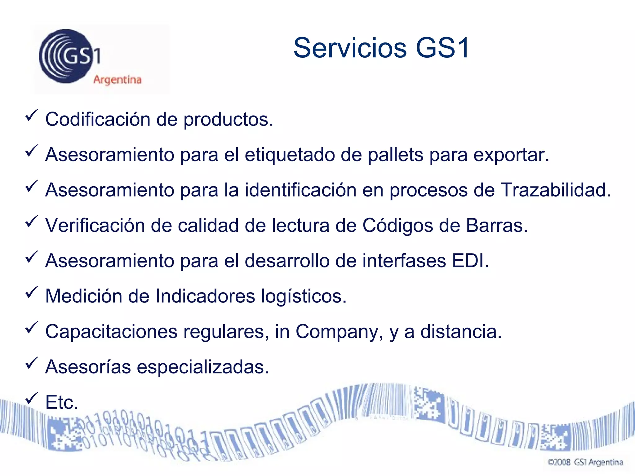  Codificación de productos.
 Asesoramiento para el etiquetado de pallets para exportar.
 Asesoramiento para la identificación en procesos de Trazabilidad.
 Verificación de calidad de lectura de Códigos de Barras.
 Asesoramiento para el desarrollo de interfases EDI.
 Medición de Indicadores logísticos.
 Capacitaciones regulares, in Company, y a distancia.
 Asesorías especializadas.
 Etc.
Servicios GS1
 