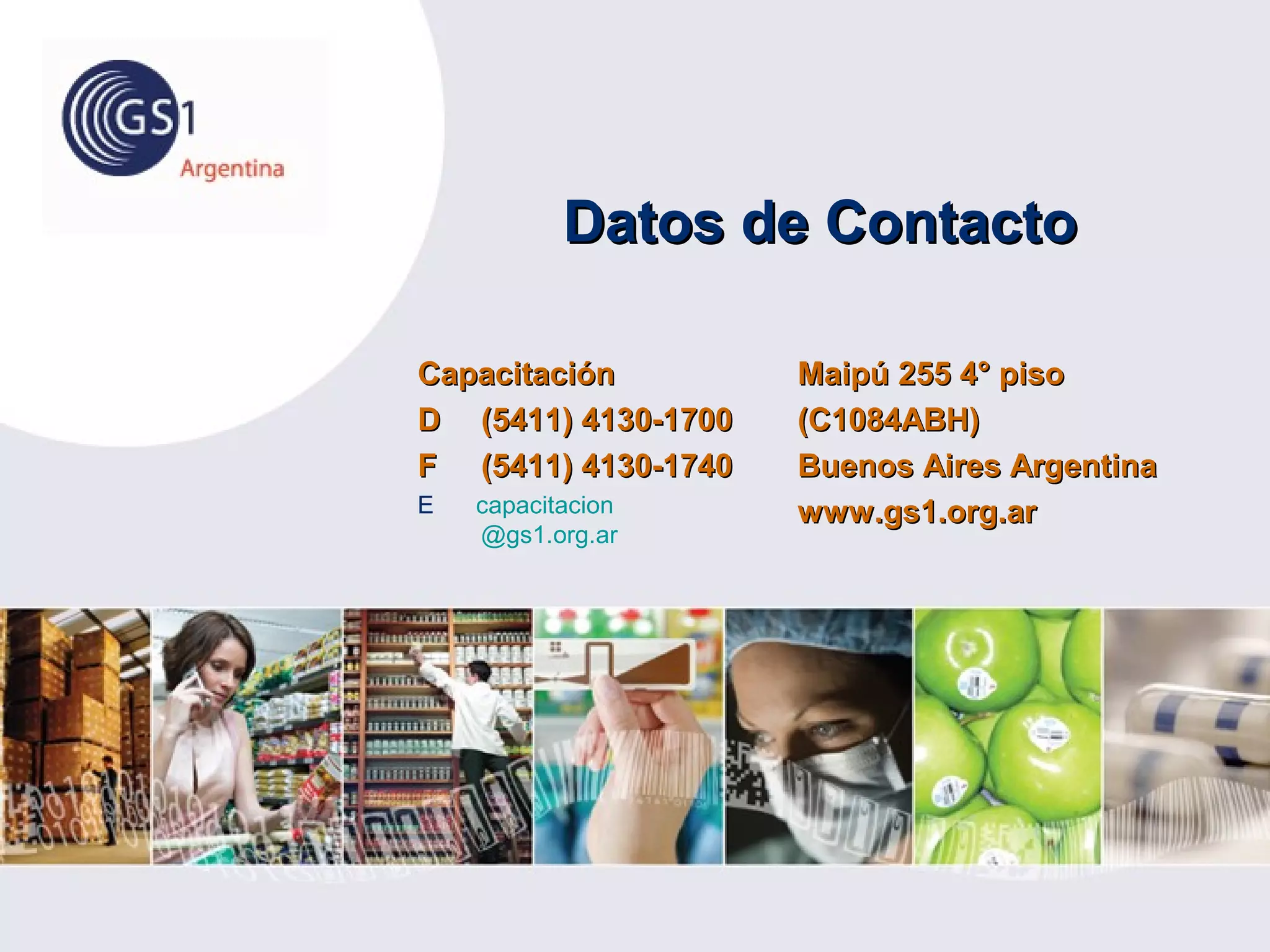 Maipú 255 4° pisoMaipú 255 4° piso
(C1084ABH)(C1084ABH)
Buenos Aires ArgentinaBuenos Aires Argentina
www.gs1.org.arwww.gs1.org.ar
CapacitaciónCapacitación
DD (5411) 4130-1700(5411) 4130-1700
FF (5411) 4130-1740(5411) 4130-1740
E capacitacion
@gs1.org.ar
Datos de ContactoDatos de Contacto
 