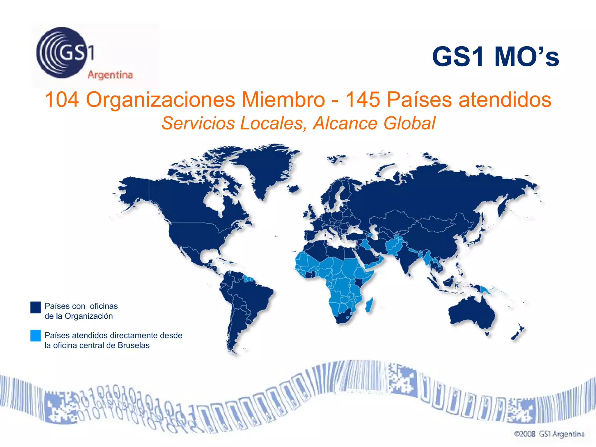 104 Organizaciones Miembro - 145 Países atendidos
Servicios Locales, Alcance Global
Países con oficinas
de la Organización
Países atendidos directamente desde
la oficina central de Bruselas
GS1 MO’s
 