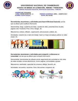 UNIVERSIDAD NACIONAL DE CHIMBORAZO
FACULTA D DE CIENCIAS DE LA EDUCACIÓN, HUMANAS Y TECNOLOGÍAS
CARRERA: PSICOLOGÍA EDUCATIVA, ORIENTACIÓN VOCACIONAL Y FAMILIAR
ASIGNATURA: Informática
CURSO: PRIMER SEMESTRE – A PERÍODO ACADÉMICO: ABRIL – AGOSTO 2017
ALUMNO: Yudelki Vasquez FECHA: 2017-05-05
Herramientas, mecanismos y actividades para hacer/reflexionar haciendo: son las
que se utilizan para modificar información.
Herramientas: blogs, cuadernos de notas, canales de video, presentaciones visuales,
páginas web, Facebook, Prezi, Drive, Google, etc.
Mecanismos: síntesis, reflexión, organización, estructuración, análisis, etc.
Actividades: creación de un diario de trabajo, hacer un mapa conceptual, publicar un video
propio, etc.
Herramientas, mecanismos y actividades para compartir y reflexionar en
comunidad: son las que se utilizan para compartir información.
Herramientas: herramientas de software social, seguimiento de la actividad en red, sitios
de redes sociales, correos electrónicos, muros, paginas, comunidades y grupos
Mecanismos: asertividad, capacidad de consenso, diálogo, decisión, etc.
Actividades: encuentros, reuniones, foros, discusiones, congresos, etc.
 