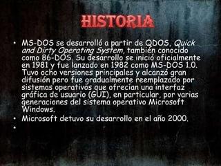• MS-DOS se desarrolló a partir de QDOS, Quick
  and Dirty Operating System, también conocido
  como 86-DOS. Su desarrollo se inició oficialmente
  en 1981 y fue lanzado en 1982 como MS-DOS 1.0.
  Tuvo ocho versiones principales y alcanzó gran
  difusión pero fue gradualmente reemplazado por
  sistemas operativos que ofrecían una interfaz
  gráfica de usuario (GUI), en particular, por varias
  generaciones del sistema operativo Microsoft
  Windows.
• Microsoft detuvo su desarrollo en el año 2000.
•
 