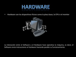 •   Hardware son los dispositivos físicos como la placa base, la CPU o el monitor




La interacción entre el Software y el Hardware hace operativa la máquina, es decir, el
Software envía instrucciones al Hardware haciendo posible su funcionamiento.
 