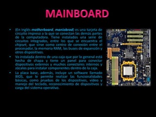 •   (En inglés motherboard, maniobrad) es una tarjeta de
    circuito impreso a la que se conectan las demás partes
    de la computadora. Tiene instalados una serie de
    circuitos integrados, entre los que se encuentra el
    chipset, que sirve como centro de conexión entre el
    procesador, la memoria RAM, los buses de expansión y
    otros dispositivos.
•   Va instalada dentro de una caja que por lo general está
    hecha de chapa y tiene un panel para conectar
    dispositivos externos y muchos conectores internos y
    zócalos para instalar componentes dentro de la caja.
•   La placa base, además, incluye un software llamado
    BIOS, que le permite realizar las funcionalidades
    básicas, como pruebas de los dispositivos, vídeo y
    manejo del teclado, reconocimiento de dispositivos y
    carga del sistema operativo.
 