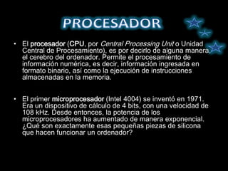 • El procesador (CPU, por Central Processing Unit o Unidad
  Central de Procesamiento), es por decirlo de alguna manera,
  el cerebro del ordenador. Permite el procesamiento de
  información numérica, es decir, información ingresada en
  formato binario, así como la ejecución de instrucciones
  almacenadas en la memoria.


• El primer microprocesador (Intel 4004) se inventó en 1971.
  Era un dispositivo de cálculo de 4 bits, con una velocidad de
  108 kHz. Desde entonces, la potencia de los
  microprocesadores ha aumentado de manera exponencial.
  ¿Qué son exactamente esas pequeñas piezas de silicona
  que hacen funcionar un ordenador?
 