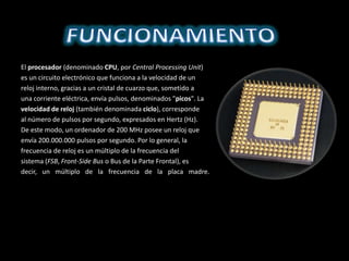 El procesador (denominado CPU, por Central Processing Unit)
es un circuito electrónico que funciona a la velocidad de un
reloj interno, gracias a un cristal de cuarzo que, sometido a
una corriente eléctrica, envía pulsos, denominados "picos". La
velocidad de reloj (también denominada ciclo), corresponde
al número de pulsos por segundo, expresados en Hertz (Hz).
De este modo, un ordenador de 200 MHz posee un reloj que
envía 200.000.000 pulsos por segundo. Por lo general, la
frecuencia de reloj es un múltiplo de la frecuencia del
sistema (FSB, Front-Side Bus o Bus de la Parte Frontal), es
decir, un múltiplo de la frecuencia de la placa madre.
 