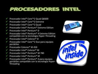    Procesador Intel® Core™2 Quad Q6600
   Procesador Intel® Core™2 Extreme
   Procesador Intel® Core™2 Quad
   Procesador Intel® Pentium® Extreme Edition
   Procesador Intel® Pentium® D
   Procesador Intel® Pentium® 4 Extreme Edition
    compatible con la tecnología Hyper-Threading
   Procesador Intel® Celeron® D
   Procesador Intel® Core™2 Duo para equipos
    portátiles
   Procesador Celeron® M 450
   Procesador Intel® Celeron® M
   Procesador Intel® Pentium® M 780
   Procesador Intel® Pentium® M
   Procesador Intel® Pentium® 4 para equipos
    portátiles compatible con la tecnología Hyper-
    Threading
 