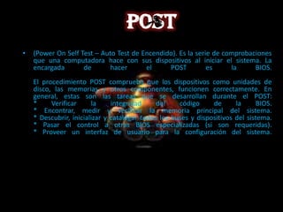 •   (Power On Self Test – Auto Test de Encendido). Es la serie de comprobaciones
    que una computadora hace con sus dispositivos al iniciar el sistema. La
    encargada       de       hacer      el     POST          es     la     BIOS.
    El procedimiento POST comprueba que los dispositivos como unidades de
    disco, las memorias y otros componentes, funcionen correctamente. En
    general, estas son las tareas que se desarrollan durante el POST:
    *     Verificar     la     integridad     del    código     de      la      BIOS.
    * Encontrar, medir y verificar la memoria principal del sistema.
    * Descubrir, inicializar y catalogar todos los buses y dispositivos del sistema.
    * Pasar el control a otras BIOS especializadas (si son requeridas).
    * Proveer un interfaz de usuario para la configuración del sistema.
 