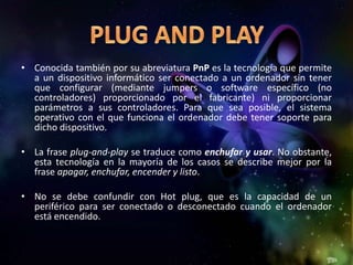 • Conocida también por su abreviatura PnP es la tecnología que permite
  a un dispositivo informático ser conectado a un ordenador sin tener
  que configurar (mediante jumpers o software específico (no
  controladores) proporcionado por el fabricante) ni proporcionar
  parámetros a sus controladores. Para que sea posible, el sistema
  operativo con el que funciona el ordenador debe tener soporte para
  dicho dispositivo.

• La frase plug-and-play se traduce como enchufar y usar. No obstante,
  esta tecnología en la mayoría de los casos se describe mejor por la
  frase apagar, enchufar, encender y listo.

• No se debe confundir con Hot plug, que es la capacidad de un
  periférico para ser conectado o desconectado cuando el ordenador
  está encendido.
 