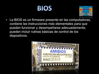 • La BIOS es un firmware presente en las computadoras,
  contiene las instrucciones más elementales para que
  puedan funcionar y desempeñarse adecuadamente,
  pueden incluir rutinas básicas de control de los
  dispositivos.
 