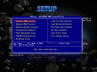 •   Cuando iniciamos el PC, durante el recuento de memoria, aparece en pantalla la
    palabra Setup con la tecla para acceder a él. Por lo general es una de estas teclas: Tecla
    "Supr“

•   Tecla "Del",
•   Tecla "F2",
•   "Ctrl+Alt+Esc",
•   Tecla "F1",
•   Tecla "F10",
•   "Ctrl+Alt+S",


    La tecla difiere según el modelo de la placa, si no aparece ninguna información en la
    pantalla, será necesario consultar la documentación de la placa base.
    Cómo entrar al Setup

    Cuando hayas identificado la tecla para entrar al setup, reinicia el PC y presiónala, el
    setup se abrirá.
 