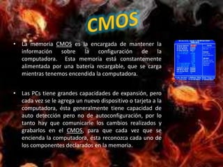 • La memoria CMOS es la encargada de mantener la
  información sobre la configuración de la
  computadora. Esta memoria está constantemente
  alimentada por una batería recargable, que se carga
  mientras tenemos encendida la computadora.


• Las PCs tiene grandes capacidades de expansión, pero
  cada vez se le agrega un nuevo dispositivo o tarjeta a la
  computadora, ésta generalmente tiene capacidad de
  auto detección pero no de autoconfiguración, por lo
  tanto hay que comunicarle los cambios realizados y
  grabarlos en el CMOS, para que cada vez que se
  encienda la computadora, ésta reconozca cada uno de
  los componentes declarados en la memoria.
 