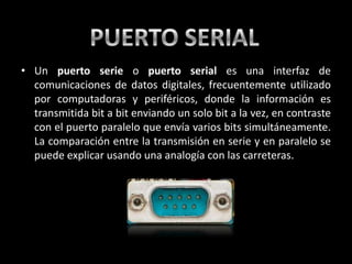 • Un puerto serie o puerto serial es una interfaz de
  comunicaciones de datos digitales, frecuentemente utilizado
  por computadoras y periféricos, donde la información es
  transmitida bit a bit enviando un solo bit a la vez, en contraste
  con el puerto paralelo que envía varios bits simultáneamente.
  La comparación entre la transmisión en serie y en paralelo se
  puede explicar usando una analogía con las carreteras.
 