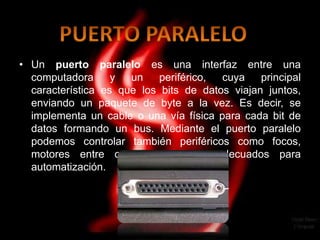 • Un puerto paralelo es una interfaz entre una
  computadora      y  un    periférico, cuya    principal
  característica es que los bits de datos viajan juntos,
  enviando un paquete de byte a la vez. Es decir, se
  implementa un cable o una vía física para cada bit de
  datos formando un bus. Mediante el puerto paralelo
  podemos controlar también periféricos como focos,
  motores entre otros dispositivos, adecuados para
  automatización.
 