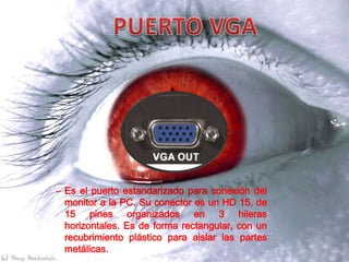 – Es el puerto estandarizado para conexión del
  monitor a la PC. Su conector es un HD 15, de
  15 pines organizados en 3 hileras
  horizontales. Es de forma rectangular, con un
  recubrimiento plástico para aislar las partes
  metálicas.
 