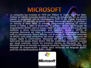•   La compañía fue fundada en 1975 por William H. Gates III y Paul Allen.
    Ambos se habían conocido durante su época de estudiantes por su afición
    común a programar con la computadora PDP-10 de Digital Equipment
    Corporation. En ese año, la revista Popular Electronics dedicó su portada y
    un artículo al Altair 8800, la primera computadora personal. El artículo
    animó a Gates y Allen a desarrollar la primera versión del lenguaje de
    programación BASIC para el equipo Altair. Le compraron la licencia de este
    software a Micro Instrumentation and Telemetry Systems (MITS), la
    empresa fabricante del Altair, y fundaron Microsoft (originalmente Micro-
    soft) en Albuquerque, Nuevo México, con el objeto de desarrollar versiones
    de BASIC para otras compañías del sector. Apple Computer, fabricante del
    equipo Apple II, Commodore, fabricante del PET, y Tandy Corporation,
    fabricante del equipo Radio Shack TRS-80, todas ellas compañías creadas
    por aquel entonces, fueron los primeros clientes de Microsoft. En 1977
    Microsoft lanzó al mercado su segundo producto, Microsoft FORTRAN, otro
    lenguaje de programación, y pronto sacó versiones del lenguaje BASIC
    para los microprocesadores 8080 y 8086
 