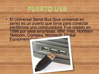 • El Universal Serial Bus (bus universal en
  serie) es un puerto que sirve para conectar
  periféricos una computadora. Fue creado en
  1996 por siete empresas: IBM, Intel, Northern
  Telecom, Compaq, Microsoft, Digital
  Equipment Corporation y NEC.
 