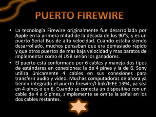 • La tecnología Firewire originalmente fue desarrollada por
  Apple en la primera mitad de la década de los 90"s, y es un
  puerto Serial Bus de alta velocidad. Cuando estaba siendo
  desarrollado, muchos pensaban que era demasiado rápido
  y que otros puertos de mas baja velocidad y mas baratos de
  implementar como el USB serían los ganadores.
• El puerto está conformado por 6 cables y maneja dos tipos
  de estándares en conexiones: la de 4 pines y la de 6. Sony
  utiliza únicamente 4 cables en sus conexiones para
  transferir audio y video. Muchas computadoras de ahora ya
  tienen integrado el puerto firewire/I-link/IEEE 1394, ya sea
  en 4 pines o en 6. Cuando se conecta un dispositivo con un
  cable de 4 a 6 pines, simplemente se omite la señal en los
  dos cables restantes.
 