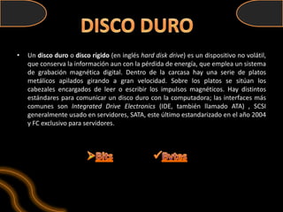 •   Un disco duro o disco rígido (en inglés hard disk drive) es un dispositivo no volátil,
    que conserva la información aun con la pérdida de energía, que emplea un sistema
    de grabación magnética digital. Dentro de la carcasa hay una serie de platos
    metálicos apilados girando a gran velocidad. Sobre los platos se sitúan los
    cabezales encargados de leer o escribir los impulsos magnéticos. Hay distintos
    estándares para comunicar un disco duro con la computadora; las interfaces más
    comunes son Integrated Drive Electronics (IDE, también llamado ATA) , SCSI
    generalmente usado en servidores, SATA, este último estandarizado en el año 2004
    y FC exclusivo para servidores.
 