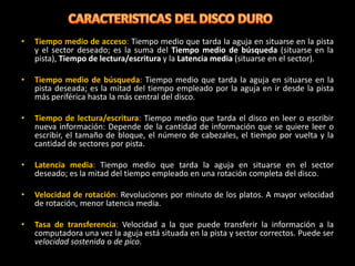 •   Tiempo medio de acceso: Tiempo medio que tarda la aguja en situarse en la pista
    y el sector deseado; es la suma del Tiempo medio de búsqueda (situarse en la
    pista), Tiempo de lectura/escritura y la Latencia media (situarse en el sector).

•   Tiempo medio de búsqueda: Tiempo medio que tarda la aguja en situarse en la
    pista deseada; es la mitad del tiempo empleado por la aguja en ir desde la pista
    más periférica hasta la más central del disco.

•   Tiempo de lectura/escritura: Tiempo medio que tarda el disco en leer o escribir
    nueva información: Depende de la cantidad de información que se quiere leer o
    escribir, el tamaño de bloque, el número de cabezales, el tiempo por vuelta y la
    cantidad de sectores por pista.

•   Latencia media: Tiempo medio que tarda la aguja en situarse en el sector
    deseado; es la mitad del tiempo empleado en una rotación completa del disco.

•   Velocidad de rotación: Revoluciones por minuto de los platos. A mayor velocidad
    de rotación, menor latencia media.

•   Tasa de transferencia: Velocidad a la que puede transferir la información a la
    computadora una vez la aguja está situada en la pista y sector correctos. Puede ser
    velocidad sostenida o de pico.
 